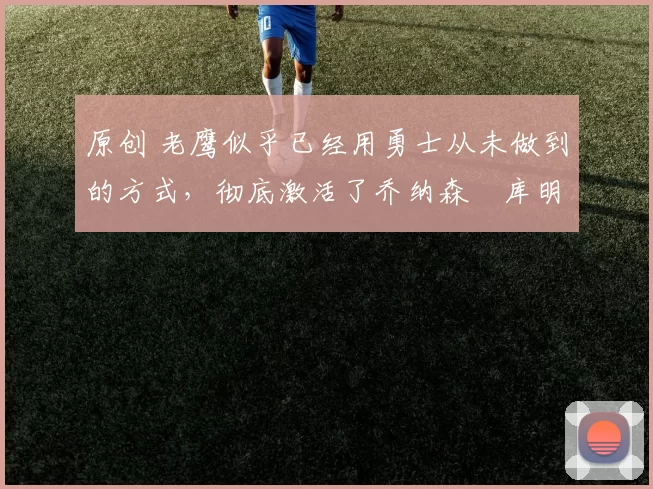 原创 老鹰似乎已经用勇士从未做到的方式，彻底激活了乔纳森・库明加