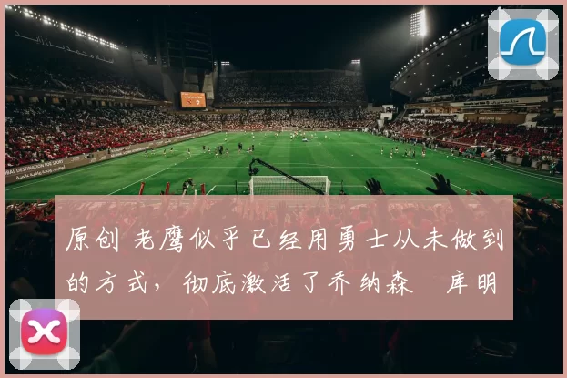 原创 老鹰似乎已经用勇士从未做到的方式，彻底激活了乔纳森・库明加