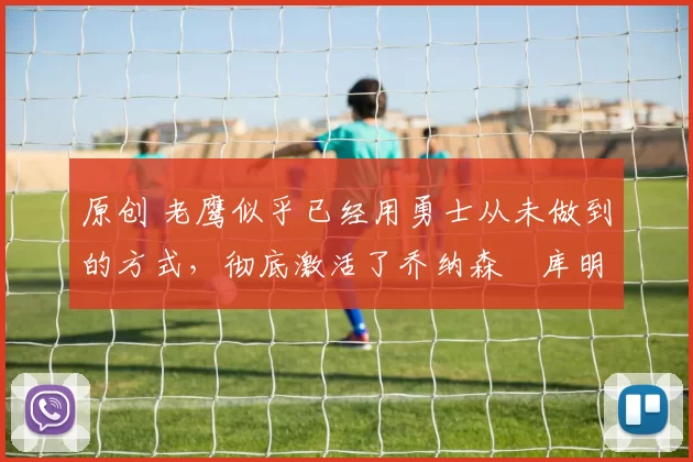 原创 老鹰似乎已经用勇士从未做到的方式，彻底激活了乔纳森・库明加