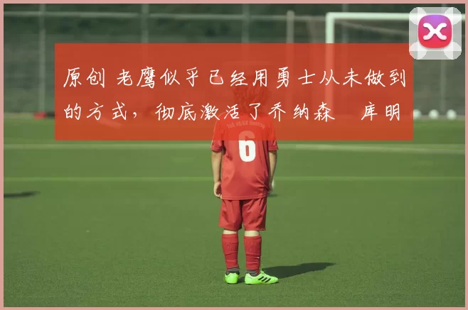 原创 老鹰似乎已经用勇士从未做到的方式,彻底激活了乔纳森・库明加