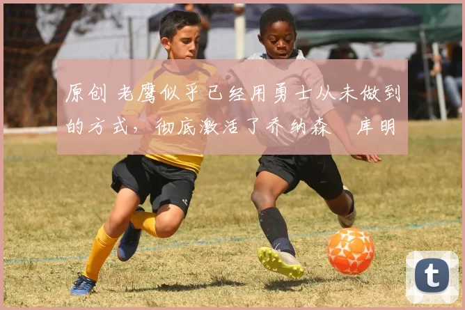 原创 老鹰似乎已经用勇士从未做到的方式,彻底激活了乔纳森・库明加