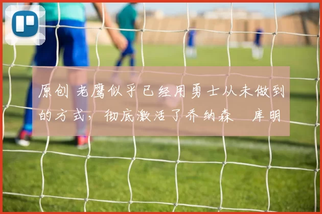 原创 老鹰似乎已经用勇士从未做到的方式,彻底激活了乔纳森・库明加