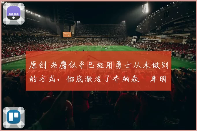 原创 老鹰似乎已经用勇士从未做到的方式,彻底激活了乔纳森・库明加