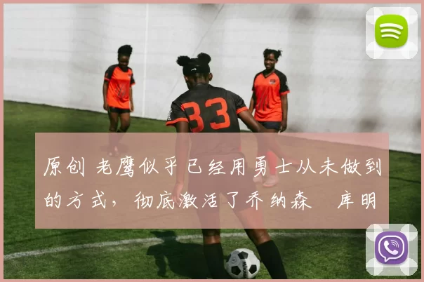 原创 老鹰似乎已经用勇士从未做到的方式,彻底激活了乔纳森・库明加