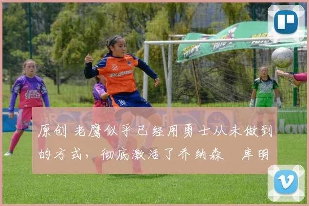 原创 老鹰似乎已经用勇士从未做到的方式,彻底激活了乔纳森・库明加