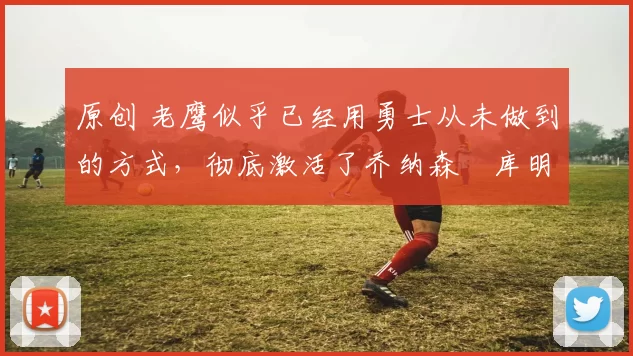 原创 老鹰似乎已经用勇士从未做到的方式，彻底激活了乔纳森・库明加