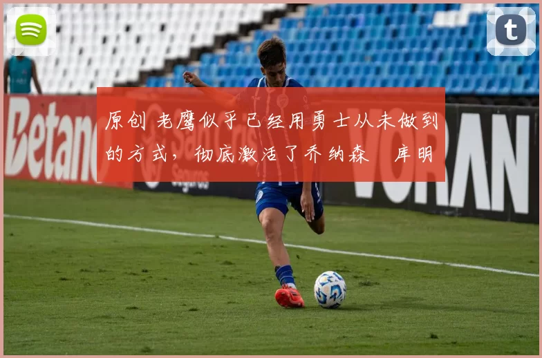 原创 老鹰似乎已经用勇士从未做到的方式，彻底激活了乔纳森・库明加