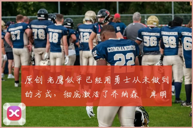 原创 老鹰似乎已经用勇士从未做到的方式,彻底激活了乔纳森・库明加