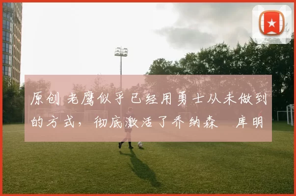 原创 老鹰似乎已经用勇士从未做到的方式，彻底激活了乔纳森・库明加