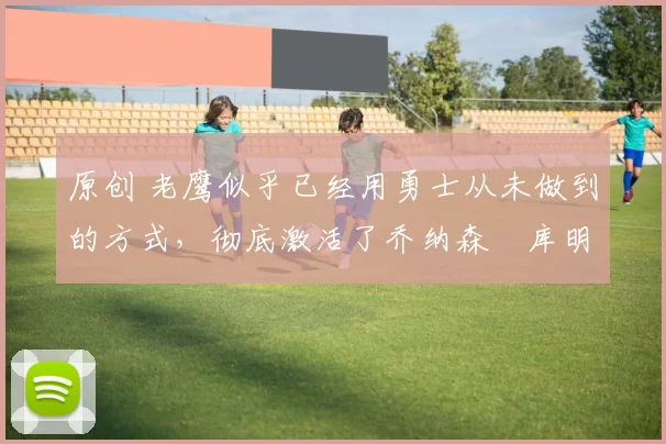 原创 老鹰似乎已经用勇士从未做到的方式，彻底激活了乔纳森・库明加