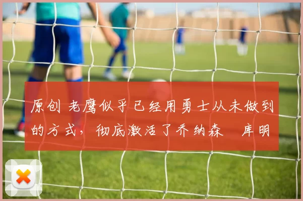 原创 老鹰似乎已经用勇士从未做到的方式,彻底激活了乔纳森・库明加