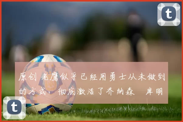 原创 老鹰似乎已经用勇士从未做到的方式,彻底激活了乔纳森・库明加