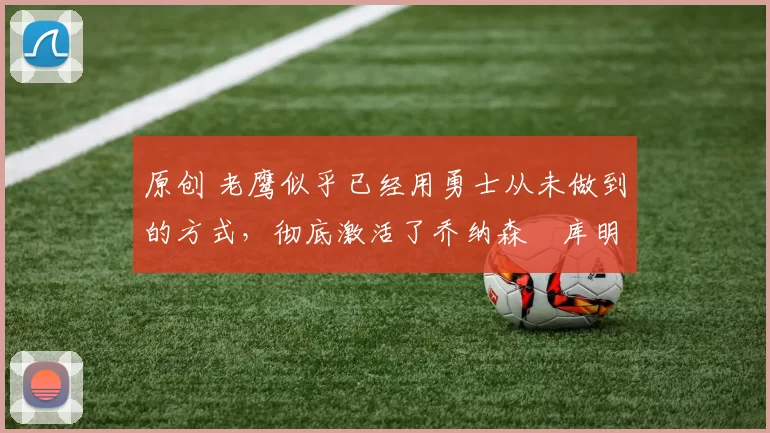 原创 老鹰似乎已经用勇士从未做到的方式,彻底激活了乔纳森・库明加