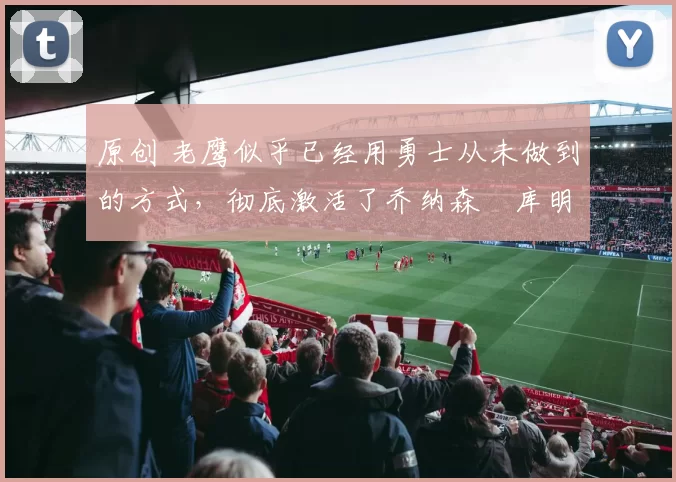 原创 老鹰似乎已经用勇士从未做到的方式，彻底激活了乔纳森・库明加