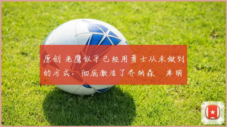 原创 老鹰似乎已经用勇士从未做到的方式,彻底激活了乔纳森・库明加