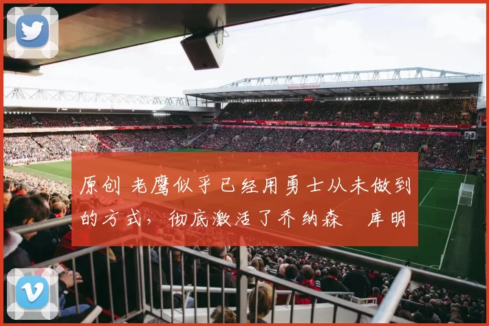 原创 老鹰似乎已经用勇士从未做到的方式,彻底激活了乔纳森・库明加