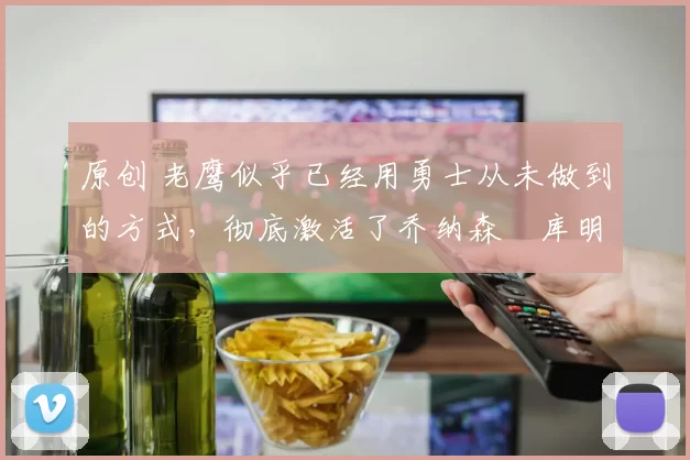 原创 老鹰似乎已经用勇士从未做到的方式，彻底激活了乔纳森・库明加