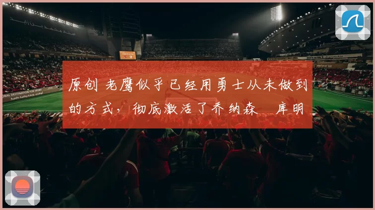 原创 老鹰似乎已经用勇士从未做到的方式，彻底激活了乔纳森・库明加