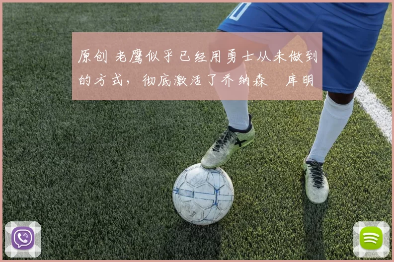 原创 老鹰似乎已经用勇士从未做到的方式，彻底激活了乔纳森・库明加