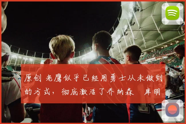 原创 老鹰似乎已经用勇士从未做到的方式，彻底激活了乔纳森・库明加