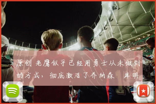 原创 老鹰似乎已经用勇士从未做到的方式，彻底激活了乔纳森・库明加