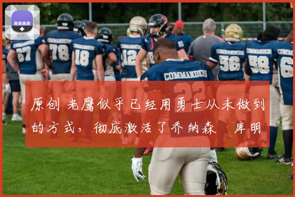 原创 老鹰似乎已经用勇士从未做到的方式，彻底激活了乔纳森・库明加