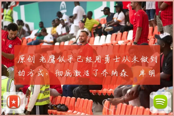 原创 老鹰似乎已经用勇士从未做到的方式,彻底激活了乔纳森・库明加