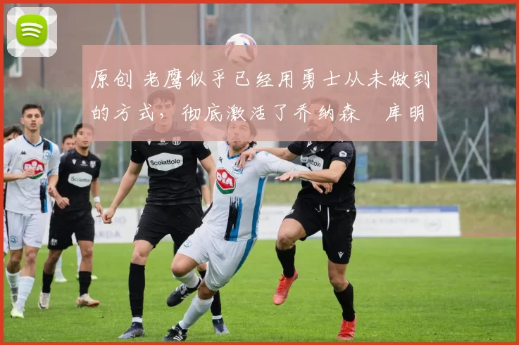 原创 老鹰似乎已经用勇士从未做到的方式,彻底激活了乔纳森・库明加