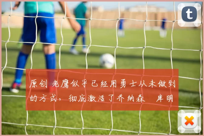 原创 老鹰似乎已经用勇士从未做到的方式，彻底激活了乔纳森・库明加