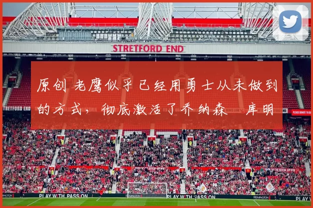 原创 老鹰似乎已经用勇士从未做到的方式，彻底激活了乔纳森・库明加