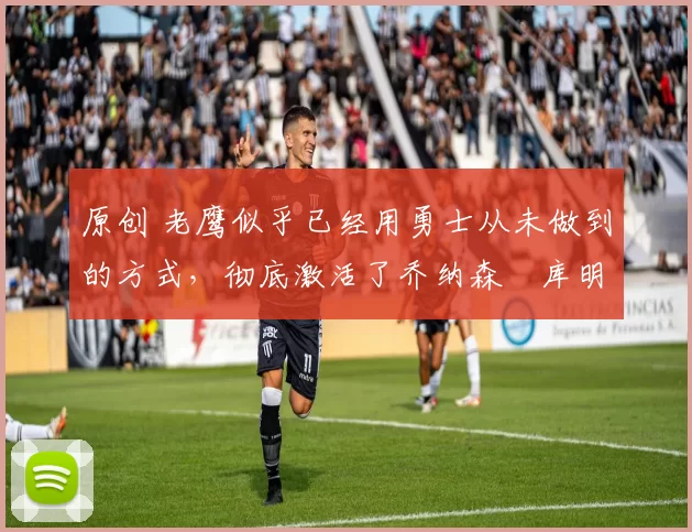 原创 老鹰似乎已经用勇士从未做到的方式,彻底激活了乔纳森・库明加