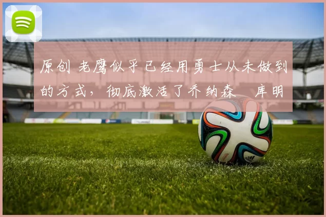 原创 老鹰似乎已经用勇士从未做到的方式，彻底激活了乔纳森・库明加