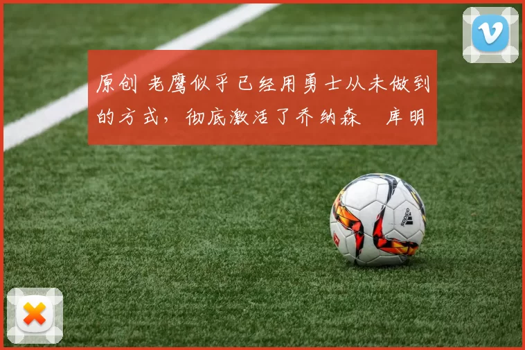 原创 老鹰似乎已经用勇士从未做到的方式,彻底激活了乔纳森・库明加