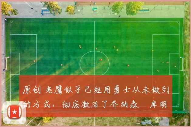 原创 老鹰似乎已经用勇士从未做到的方式，彻底激活了乔纳森・库明加