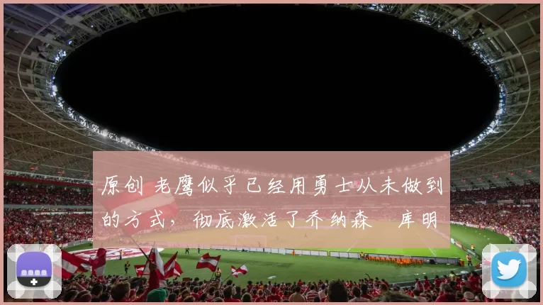 原创 老鹰似乎已经用勇士从未做到的方式，彻底激活了乔纳森・库明加