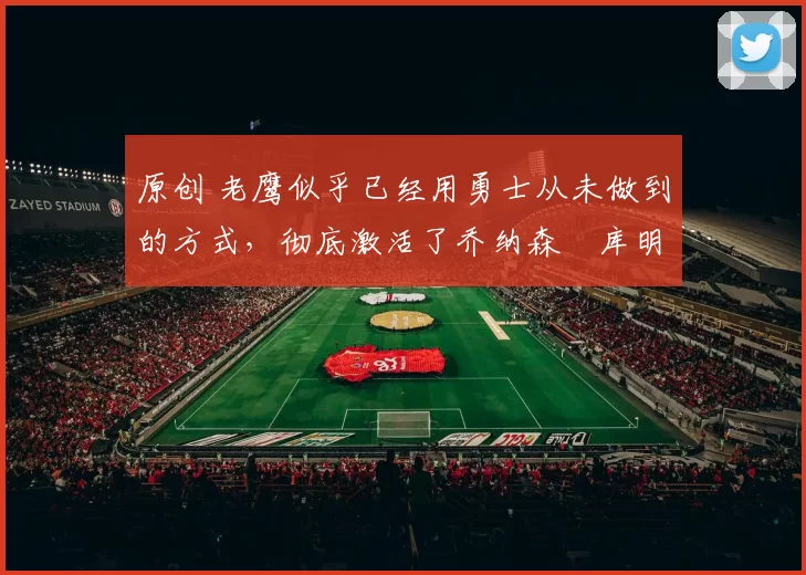 原创 老鹰似乎已经用勇士从未做到的方式，彻底激活了乔纳森・库明加