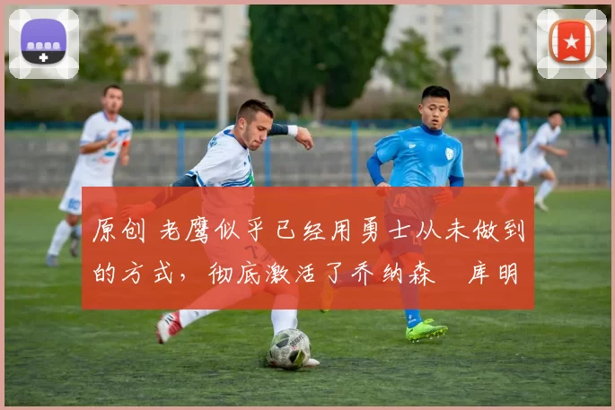 原创 老鹰似乎已经用勇士从未做到的方式,彻底激活了乔纳森・库明加