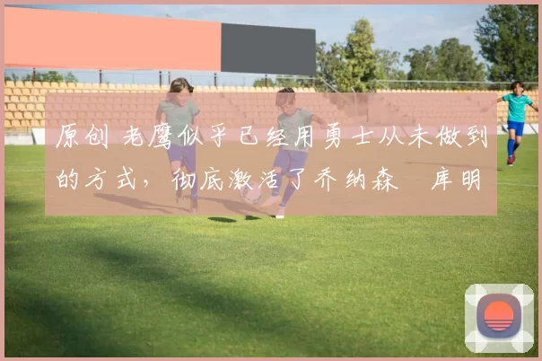 原创 老鹰似乎已经用勇士从未做到的方式,彻底激活了乔纳森・库明加