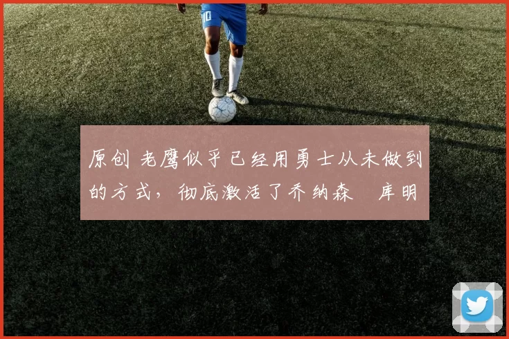 原创 老鹰似乎已经用勇士从未做到的方式，彻底激活了乔纳森・库明加