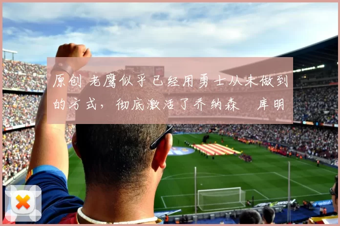 原创 老鹰似乎已经用勇士从未做到的方式，彻底激活了乔纳森・库明加