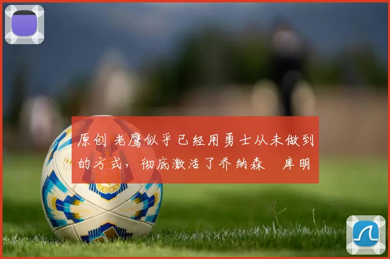 原创 老鹰似乎已经用勇士从未做到的方式，彻底激活了乔纳森・库明加