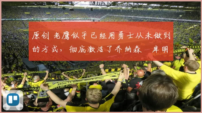 原创 老鹰似乎已经用勇士从未做到的方式，彻底激活了乔纳森・库明加