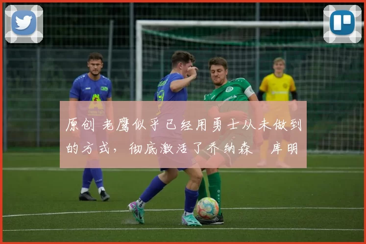 原创 老鹰似乎已经用勇士从未做到的方式，彻底激活了乔纳森・库明加