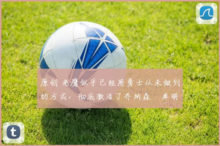 原创 老鹰似乎已经用勇士从未做到的方式,彻底激活了乔纳森・库明加