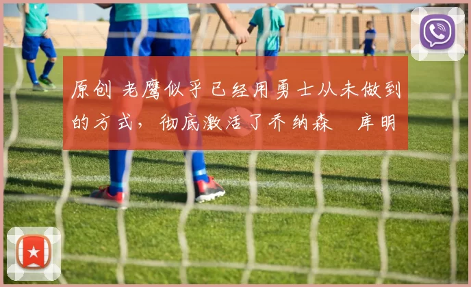 原创 老鹰似乎已经用勇士从未做到的方式，彻底激活了乔纳森・库明加