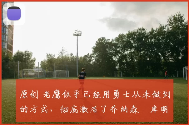 原创 老鹰似乎已经用勇士从未做到的方式，彻底激活了乔纳森・库明加