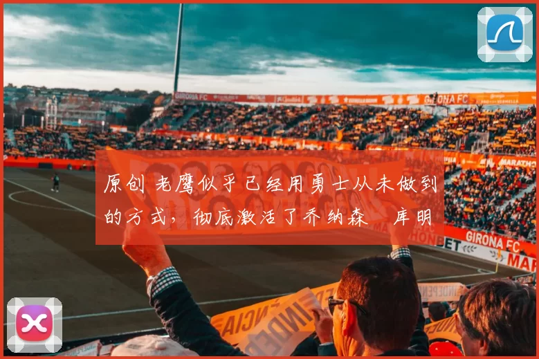 原创 老鹰似乎已经用勇士从未做到的方式，彻底激活了乔纳森・库明加