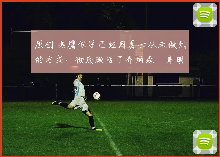 原创 老鹰似乎已经用勇士从未做到的方式，彻底激活了乔纳森・库明加