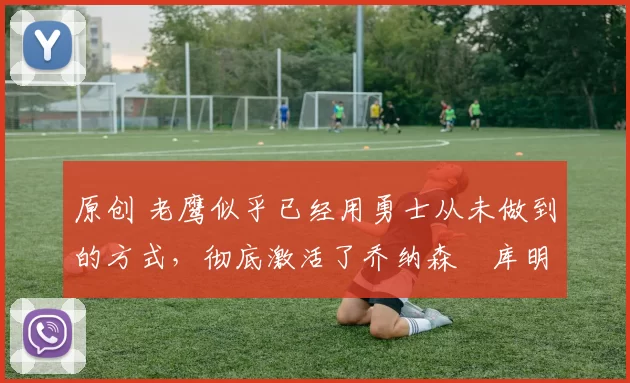 原创 老鹰似乎已经用勇士从未做到的方式,彻底激活了乔纳森・库明加