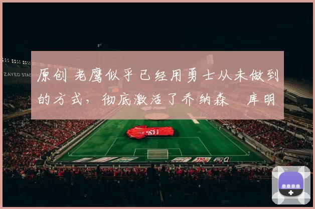 原创 老鹰似乎已经用勇士从未做到的方式，彻底激活了乔纳森・库明加